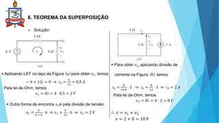 6. TEOREMA DA SUPERPOSIÇÃO
 Solução:
 Aplicando LKT no laço da Figura (a) para obter 𝑣1, temos
− 6 + 12𝑖 = 0 ⇒ 𝑖3 =
6
12
= 0,5 𝐴
Pela lei de Ohm, temos
𝑣1 = 𝑅𝑖 = 4 ⋅ 0,5 = 2 𝑉
 Outra forma de encontra 𝑣1é pela divisão de tensão:
𝑣1 =
4
8 + 4
⋅ 6 ⇒ 𝑣1 =
4
12
⋅ 6 ⇒ 𝑣1 = 2 𝑉
 Para obter 𝑣2, aplicando divisão de
corrente na Figura (b), temos
𝑖3 =
8
4+8
⋅ 3 ⇒ 𝑖3 =
8
12
⋅ 3 ⇒ 𝑖3 = 2 𝐴
Pela lei de Ohm, temos
𝑣2 = 𝑅𝑖 = 4 ⋅ 2 = 8 𝑉
∴ 𝑣 = 𝑣1 + 𝑣2
𝑣 = 2 + 8 = 10 𝑉
 