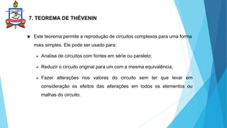 7. TEOREMA DE THÉVENIN
 Este teorema permite a reprodução de circuitos complexos para uma forma
mais simples. Ele pode ser usado para:
 Analise de circuitos com fontes em série ou paralelo;
 Reduzir o circuito original para um com a mesma equivalência;
 Fazer alterações nos valores do circuito sem ter que levar em
consideração os efeitos das alterações em todos os elementos ou
malhas do circuito.
 