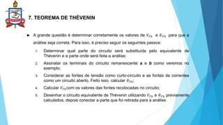 7. TEOREMA DE THÉVENIN
 A grande questão é determinar corretamente os valores de 𝑉𝑇ℎ e 𝑅𝑇ℎ para que a
análise seja correta. Para isso, é preciso seguir os seguintes passos:
1. Determinar qual parte do circuito será substituída pelo equivalente de
Thévenin e a parte onde será feita a análise;
2. Assinalar os terminais do circuito remanescente a e b como veremos no
exemplo;
3. Considerar as fontes de tensão como curto-circuito e as fontes de correntes
como um circuito aberto. Feito isso, calcular 𝑅𝑇ℎ;
4. Calcular 𝑉𝑇ℎcom os valores das fontes recolocadas no circuito;
5. Desenhar o circuito equivalente de Thévenin utilizando 𝑉𝑇ℎ e 𝑅𝑇ℎ previamente
calculados; depois conectar a parte que foi retirada para a análise.
 