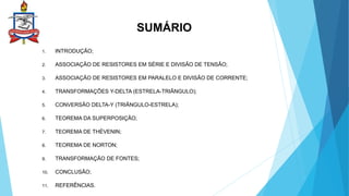 SUMÁRIO
1. INTRODUÇÃO;
2. ASSOCIAÇÃO DE RESISTORES EM SÉRIE E DIVISÃO DE TENSÃO;
3. ASSOCIAÇÃO DE RESISTORES EM PARALELO E DIVISÃO DE CORRENTE;
4. TRANSFORMAÇÕES Y-DELTA (ESTRELA-TRIÂNGULO);
5. CONVERSÃO DELTA-Y (TRIÂNGULO-ESTRELA);
6. TEOREMA DA SUPERPOSIÇÃO;
7. TEOREMA DE THÉVENIN;
8. TEOREMA DE NORTON;
9. TRANSFORMAÇÃO DE FONTES;
10. CONCLUSÃO;
11. REFERÊNCIAS.
 