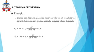 7. TEOREMA DE THÉVENIN
 Exemplo:
 Usando este teorema, podemos mexer no valor de 𝑅𝐿 e calcular a
corrente facilmente, sem precisar recalcular os outros valores do circuito.
𝑅𝐿 = 2Ω → 𝐼𝐿 =
6𝑉
2Ω + 2Ω
= 1,5 𝐴
𝑅𝐿 = 10Ω → 𝐼𝐿 =
6𝑉
2Ω + 10Ω
= 0,5 𝐴
 