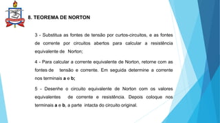 8. TEOREMA DE NORTON
3 - Substitua as fontes de tensão por curtos-circuitos, e as fontes
de corrente por circuitos abertos para calcular a resistência
equivalente de Norton;
4 - Para calcular a corrente equivalente de Norton, retorne com as
fontes de tensão e corrente. Em seguida determine a corrente
nos terminais a e b;
5 - Desenhe o circuito equivalente de Norton com os valores
equivalentes de corrente e resistência. Depois coloque nos
terminais a e b, a parte intacta do circuito original.
 