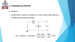 8. TEOREMA DE NORTON
 Exemplo:
 Substituindo as fontes de tensão por curto circuitos para calcular a
resistência equivalente de Norton.
𝑅𝑁 = 𝑅1||𝑅2 = 3𝛺 ||6𝛺 =
3𝛺 6𝛺
3𝛺 + 6𝛺
=
18𝛺
9𝛺
= 2𝛺
 