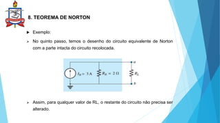 8. TEOREMA DE NORTON
 Exemplo:
 No quinto passo, temos o desenho do circuito equivalente de Norton
com a parte intacta do circuito recolocada.
 Assim, para qualquer valor de RL, o restante do circuito não precisa ser
alterado.
 