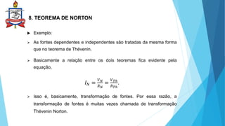 8. TEOREMA DE NORTON
 Exemplo:
 As fontes dependentes e independentes são tratadas da mesma forma
que no teorema de Thévenin.
 Basicamente a relação entre os dois teoremas fica evidente pela
equação,
𝐼𝑁 =
𝑉𝑁
𝑅𝑁
=
𝑉𝑇ℎ
𝑅𝑇ℎ
.
 Isso é, basicamente, transformação de fontes. Por essa razão, a
transformação de fontes é muitas vezes chamada de transformação
Thévenin Norton.
 