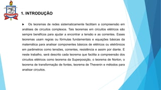 1. INTRODUÇÃO
 Os teoremas de redes sistematicamente facilitam a compreensão em
análises de circuitos complexos. Tais teoremas em circuitos elétricos são
sempre benéficos para ajudar a encontrar a tensão e as correntes. Esses
teoremas usam regras ou fórmulas fundamentais e equações básicas da
matemática para analisar componentes básicos de elétricos ou eletrônicos
em parâmetros como tensões, correntes, resistência e assim por diante. E
neste trabalho, será descrito cada teorema que facilita a compreensão dos
circuitos elétricos como teorema da Superposição, o teorema de Norton, o
teorema de transformação de fontes, teorema de Thevenin e métodos para
analisar circuitos.
 