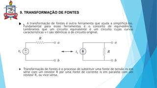 9. TRANSFORMAÇÃO DE FONTES
 .
 . A transformação de fontes é outra ferramenta que ajuda a simplificá-los.
Fundamental para essas ferramentas é o conceito de equivalência.
Lembramos que um circuito equivalente é um circuito cujas curvas
características v-i são idênticas à do circuito original.
 Transformação de fontes é o processo de substituir uma fonte de tensão vs em
série com um resistor R por uma fonte de corrente is em paralelo com um
resistor R, ou vice-versa.
 
