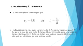 9. TRANSFORMAÇÃO DE FONTES
 . A transformação de fontes requer que:
 na Equação acima, note que a transformação de fontes não é possível quando R =
0, que é o caso de uma fonte de tensão ideal. Entretanto, para uma fonte de
tensão não ideal, R 0. De forma similar, uma fonte de corrente ideal com R = `
não pode ser substituída por uma fonte de tensão.
 
