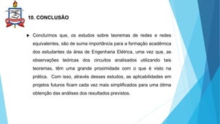 10. CONCLUSÃO
 Concluímos que, os estudos sobre teoremas de redes e redes
equivalentes, são de suma importância para a formação acadêmica
dos estudantes da área de Engenharia Elétrica, uma vez que, as
observações teóricas dos circuitos analisados utilizando tais
teoremas, têm uma grande proximidade com o que é visto na
prática. Com isso, através desses estudos, as aplicabilidades em
projetos futuros ficam cada vez mais simplificados para uma ótima
obtenção das análises dos resultados previstos.
 