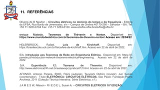 11. REFERÊNCIAS
Oliveira de B Newton – Circuitos elétricos no domínio do tempo e da frequência - Editora
da UFBA, Rua Barão de Jeremoabo, s/n – Campus de Ondina 40170-290 – Salvador – BA. Tel:
+55 71 3283-6164 Fax: +55 71 3283-6160. www.edufba.ufba.bredufba@ufba.br
enrique Mattede. Teoremas de Thévenin e Norton. Disponível em:
https://www.mundodaeletrica.com.br/teoremas-de-thevenin-norton/ Acesso em: 22/04/22
HELERBROCK, Rafael. Leis de Kirchhoff; Disponível em:
https://brasilescola.uol.com.br/fisica/leis-de-kirchhoff.htm. Acesso em 22 de abril de 2022.
S/A. Introdução aos Teoremas de Rede em Engenharia Elétrica. Disponível em: https://jf-
parede.pt/introduction-network-theorems-electrical-engineering. Acesso em 22 de abril de
2022.
S/A. Experiência 12: Teorema de Thevenin. Disponível em:
http://www.eletronica24h.net.br/aulaaexpccpratica012.html. Acesso em 22 de abril de 2022.
AFONSO, Antonio Pereira. ENIO, Filoni (autores); Tsuyoshi Okihiro (revisor); Jun Suzuki
(coordenador). Título ELETRÔNICA: CIRCUITOS ELÉTRICOS. São Paulo: Fundação Padre
Anchieta, 2011 (Coleção Técnica Interativa. Série Eletrônica, v.1).
J A M E S W, Nilsson - R I E D E L, Susan A. – CIRCUITOS ELÉTRICOS 10ª EDIÇÃO.
 
