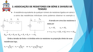 2. ASSOCIAÇÃO DE RESISTORES EM SÉRIE E DIVISÃO DE
TENSÃO
 A resistência equivalente de qualquer número de resistores ligados em série é
a soma das resistências individuais como podemos observar no exemplo a
baixo:
A tensão em cima dos resistores é
dada por
𝑣1 = 𝑖𝑅1 𝑣2 = 𝑖𝑅2
𝑣 = 𝑣1 + 𝑣2 = 𝑖 𝑅1 + 𝑅2 ⟹ 𝑣 = 𝑖𝑅𝑒𝑞
𝑅𝑒𝑞 = 𝑅1 + 𝑅2 ou 𝑅𝑒𝑞 = 𝑅1 + 𝑅2 + ⋯ + 𝑅𝑛
Onde a tensão da fonte v é dividida entre os resistores na proporção direta de suas
resistências logo,
𝑣1 =
𝑅1
𝑅1+𝑅2
𝑣 , 𝑣2 =
𝑅2
𝑅1+𝑅2
𝑣 ou 𝑣𝑛 =
𝑅𝑛
𝑅1+𝑅2+⋯+𝑅𝑁
𝑣
 