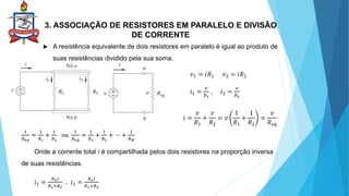 3. ASSOCIAÇÃO DE RESISTORES EM PARALELO E DIVISÃO
DE CORRENTE
 A resistência equivalente de dois resistores em paralelo é igual ao produto de
suas resistências dividido pela sua soma.
 .
𝑣1 = 𝑖𝑅1 𝑣2 = 𝑖𝑅2
𝑖1 =
𝑣
𝑅1
, 𝑖2 =
𝑣
𝑅2
𝑖 =
𝑣
𝑅1
+
𝑣
𝑅2
= 𝑣
1
𝑅1
+
1
𝑅2
=
𝑣
𝑅𝑒𝑞
1
𝑅𝑒𝑞
=
1
𝑅1
+
1
𝑅2
ou
1
𝑅𝑒𝑞
=
1
𝑅1
+
1
𝑅2
+ ⋯ +
1
𝑅𝑁
Onde a corrente total i é compartilhada pelos dois resistores na proporção inversa
de suas resistências.
𝑖1 =
𝑅2𝑖
𝑅1+𝑅2
, 𝑖2 =
𝑅1𝑖
𝑅1+𝑅2
 
