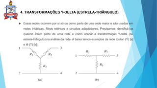 4. TRANSFORMAÇÕES Y-DELTA (ESTRELA-TRIÂNGULO)
 Essas redes ocorrem por si só ou como parte de uma rede maior e são usadas em
redes trifásicas, filtros elétricos e circuitos adaptadores. Precisamos identificá-las
quando forem parte de uma rede e como aplicar a transformação Y-delta (ou
estrela-triângulo) na análise da rede. A baixo temos exemplos da rede ípsilon (Y) [a]
e tê (T) [b]:
 