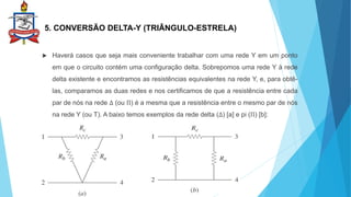 5. CONVERSÃO DELTA-Y (TRIÂNGULO-ESTRELA)
 Haverá casos que seja mais conveniente trabalhar com uma rede Y em um ponto
em que o circuito contém uma configuração delta. Sobrepomos uma rede Y à rede
delta existente e encontramos as resistências equivalentes na rede Y, e, para obtê-
las, comparamos as duas redes e nos certificamos de que a resistência entre cada
par de nós na rede ∆ (ou Π) é a mesma que a resistência entre o mesmo par de nós
na rede Y (ou T). A baixo temos exemplos da rede delta (∆) [a] e pi (Π) [b]:
 