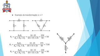  Exemplo de transformação ∆ ⇒ 𝑌
𝑅1 =
𝑅𝑏𝑅𝑐
𝑅𝑎 + 𝑅𝑏 + 𝑅𝑐
=
10 ∙ 25
10 + 15 + 25
=
250
50
= 5Ω
𝑅2 =
𝑅𝑏𝑅𝑐
𝑅𝑎 + 𝑅𝑏 + 𝑅𝑐
=
15 ∙ 25
10 + 15 + 25
=
375
50
= 7,5Ω
𝑅3 =
𝑅𝑏𝑅𝑐
𝑅𝑎 + 𝑅𝑏 + 𝑅𝑐
=
10 ∙ 15
10 + 15 + 25
=
150
50
= 3Ω
 