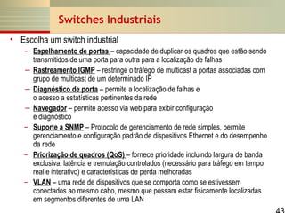 Switches Industriais
• Escolha um switch industrial
– Espelhamento de portas – capacidade de duplicar os quadros que estão sendo
transmitidos de uma porta para outra para a localização de falhas
― Rastreamento IGMP – restringe o tráfego de multicast a portas associadas com
grupo de multicast de um determinado IP
― Diagnóstico de porta – permite a localização de falhas e
o acesso a estatísticas pertinentes da rede
― Navegador – permite acesso via web para exibir configuração
e diagnóstico
– Suporte a SNMP – Protocolo de gerenciamento de rede simples, permite
gerenciamento e configuração padrão de dispositivos Ethernet e do desempenho
da rede
– Priorização de quadros (QoS) – fornece prioridade incluindo largura de banda
exclusiva, latência e tremulação controlados (necessário para tráfego em tempo
real e interativo) e características de perda melhoradas
– VLAN – uma rede de dispositivos que se comporta como se estivessem
conectados ao mesmo cabo, mesmo que possam estar fisicamente localizadas
em segmentos diferentes de uma LAN

 