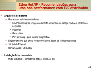 EtherNet/IP - Recomendações para
uma boa performance com E/S distribuído
•

Arquitetura de Sistema
– Use apenas switches e não hubs
• IGMP Snooping faz um gerenciamento apropriado do tráfego multicast para todas
as portas
• Industrial
• Gerenciável
• Port mirroring – para facilitar diagnóstico
– É recomendável que exista Roteadores (isola dados de fábrica/escritório)
– 10/100Mb Ethernet
– Comunicação Full Duplex

•

Instalação física necessária
– Mídia Industrial – conectores, cabos, switches, etc.

 