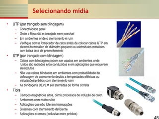 Selecionando mídia
•

UTP (par trançado sem blindagem)
–
–
–
–

•

Conectividade geral
Onde a fibra não é desejada nem possível
Em ambientes onde o aterramento é ruim
Verifique com o fornecedor de cabo antes de colocar cabos UTP em
eletroduto metálico de diâmetro pequeno ou eletrodutos metálicos
com baixa taxa de preenchimento

STP (par trançado com blindagem)
– Cabos com blindagem podem ser usados em ambientes onde
ruídos são radiados e/ou conduzidos e em aplicações que requerem
eletrodutos
– Não use cabos blindados em ambientes com probabilidade de
defasagem de aterramento devido a tempestades elétricas ou
instalações/prédios com aterramento ruim
– As blindagens DEVEM ser aterradas de forma correta

•

Fibra
–
–
–
–
–

Campos magnéticos altos, como processos de indução de calor.
Ambientes com muito ruído
Aplicações que não toleram interrupções
Sistemas com aterramento deficiente
Aplicações externas (inclusive entre prédios)

 