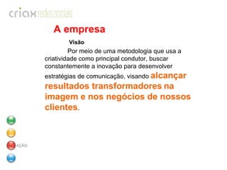 A empresa   Visão Por meio de uma metodologia que usa a criatividade como principal condutor, buscar constantemente a inovação para desenvolver estratégias de comunicação, visando  alcançar resultados transformadores   na imagem e nos negócios de nossos clientes .   AÇÃO 