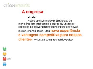 A empresa Missão   Nosso objetivo é prover estratégias de marketing com inteligência e agilidade, utilizando conceitos de convergências tecnológicas das novas mídias, criando assim, uma  nova experiência e vantagem competitiva para nossos clientes  no contato com seus públicos-alvo.      AÇÃO 