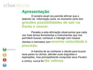 Apresentação O cenário atual nos permite afirmar que o detentor da  informação certa, no momento certo tem  grandes possibilidades de sair na frente e vencer . Paralelo a esta afirmação observamos que cada vez mais temos ferramentas e instrumentos que nos permitem buscar, conhecer e interagir com nossos clientes e mercados com  enorme velocidade e precisão . A máxima de se conhecer o cliente para buscar seus pares ou clones, atender suas angústias e aspirações, mas principalmente conquistar seus  Feudos e nichos,  nunca foi  tão valiosa . CONTEXTO 