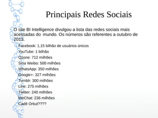 Principais Redes Sociais
●
O site BI Intelligence divulgou a lista das redes sociais mais
acessadas do mundo. Os números são referentes a outubro de
2013.
–
Facebook: 1,15 bilhão de usuários únicos
–
YouTube: 1 bilhão
–
Qzone: 712 milhões
–
Sina Weibo: 500 milhões
–
WhatsApp: 350 milhões
–
Google+: 327 milhões
–
Tumblr: 300 milhões
–
Line: 275 milhões
–
Twitter: 240 milhões
–
WeChat: 236 milhões
–
Cadê Orkut????
 