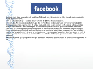 ●
Facebook é um site e serviço de rede social que foi lançado em 4 de fevereiro de 2004, operado e de propriedade
privada da Facebook Inc.
●
Em 4 de outubro de 2012 o Facebook atingiu a marca de 1 bilhão de usuários ativos.
●
Em média 316.455 pessoas se cadastram, por dia, no Facebook, desde sua criação em 4 de fevereiro de 2004.
●
Os usuários devem se registrar antes de utilizar o site, após isso, podem criar um perfil pessoal, adicionar outros
usuários como amigos e trocar mensagens, incluindo notificações automáticas quando atualizarem o seu perfil.
●
Além disso, os usuários podem participar de grupos de interesse comum de outros utilizadores, organizados por
escola, trabalho ou faculdade, ou outras características, e categorizar seus amigos em listas como "as pessoas do
trabalho" ou "amigos íntimos". O nome do serviço decorre o nome coloquial para o livro dado aos alunos no início do
ano letivo por algumas administrações universitárias nos Estados Unidos para ajudar os alunos a conhecerem uns
aos outros.
●
O Facebook permite que qualquer usuário que declare ter pelo menos 13 anos possa se tornar usuário registrados do
site.
 