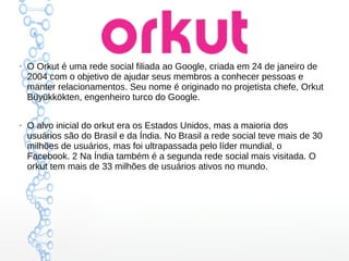 ●
O Orkut é uma rede social filiada ao Google, criada em 24 de janeiro de
2004 com o objetivo de ajudar seus membros a conhecer pessoas e
manter relacionamentos. Seu nome é originado no projetista chefe, Orkut
Büyükkökten, engenheiro turco do Google.
●
O alvo inicial do orkut era os Estados Unidos, mas a maioria dos
usuários são do Brasil e da Índia. No Brasil a rede social teve mais de 30
milhões de usuários, mas foi ultrapassada pelo líder mundial, o
Facebook. 2 Na Índia também é a segunda rede social mais visitada. O
orkut tem mais de 33 milhões de usuários ativos no mundo.
 