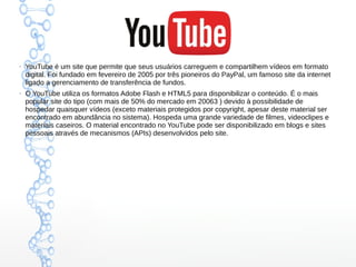 ●
YouTube é um site que permite que seus usuários carreguem e compartilhem vídeos em formato
digital. Foi fundado em fevereiro de 2005 por três pioneiros do PayPal, um famoso site da internet
ligado a gerenciamento de transferência de fundos.
●
O YouTube utiliza os formatos Adobe Flash e HTML5 para disponibilizar o conteúdo. É o mais
popular site do tipo (com mais de 50% do mercado em 20063 ) devido à possibilidade de
hospedar quaisquer vídeos (exceto materiais protegidos por copyright, apesar deste material ser
encontrado em abundância no sistema). Hospeda uma grande variedade de filmes, videoclipes e
materiais caseiros. O material encontrado no YouTube pode ser disponibilizado em blogs e sites
pessoais através de mecanismos (APIs) desenvolvidos pelo site.
 