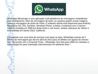 ●
WhatsApp Messenger é uma aplicação multi-plataforma de mensagens instantâneas
para smartphones. Além de mensagens de texto, os usuários podem enviar imagens,
vídeos e mensagens de áudio de mídia. O software cliente está disponível para Android,
BlackBerry OS, iOS, Symbian, Windows Phone, e Nokia. A empresa com o mesmo
nome foi fundada em 2009 por Brian Acton e Jan Koum, ambos veteranos do Yahoo! e
está sediada em Santa Clara, Califórnia.
●
●
Competindo com uma série de serviços com base na Ásia, WhatsApp cresceu de 2
bilhões de mensagens por dia em abril de 2012 para 10 bilhões em agosto do mesmo
ano. De acordo com o Financial Times , WhatsApp "tem feito para SMS em celulares o
que o Skype fez para chamadas internacionais em telefones fixos ".
 
