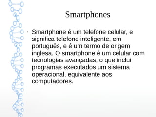 Smartphones
●
Smartphone é um telefone celular, e
significa telefone inteligente, em
português, e é um termo de origem
inglesa. O smartphone é um celular com
tecnologias avançadas, o que inclui
programas executados um sistema
operacional, equivalente aos
computadores.
 
