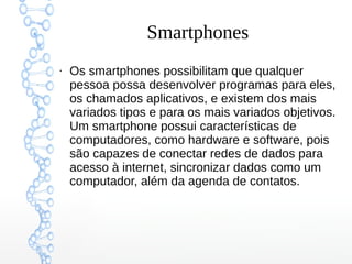 Smartphones
●
Os smartphones possibilitam que qualquer
pessoa possa desenvolver programas para eles,
os chamados aplicativos, e existem dos mais
variados tipos e para os mais variados objetivos.
Um smartphone possui características de
computadores, como hardware e software, pois
são capazes de conectar redes de dados para
acesso à internet, sincronizar dados como um
computador, além da agenda de contatos.
 