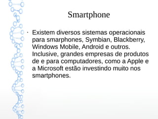 Smartphone
●
Existem diversos sistemas operacionais
para smarphones, Symbian, Blackberry,
Windows Mobile, Android e outros.
Inclusive, grandes empresas de produtos
de e para computadores, como a Apple e
a Microsoft estão investindo muito nos
smartphones.
 