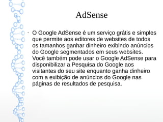 AdSense
●
O Google AdSense é um serviço grátis e simples
que permite aos editores de websites de todos
os tamanhos ganhar dinheiro exibindo anúncios
do Google segmentados em seus websites.
Você também pode usar o Google AdSense para
disponibilizar a Pesquisa do Google aos
visitantes do seu site enquanto ganha dinheiro
com a exibição de anúncios do Google nas
páginas de resultados de pesquisa.
 