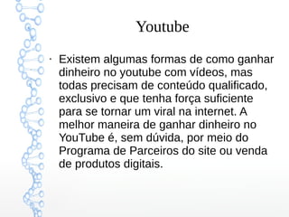 Youtube
●
Existem algumas formas de como ganhar
dinheiro no youtube com vídeos, mas
todas precisam de conteúdo qualificado,
exclusivo e que tenha força suficiente
para se tornar um viral na internet. A
melhor maneira de ganhar dinheiro no
YouTube é, sem dúvida, por meio do
Programa de Parceiros do site ou venda
de produtos digitais.
 