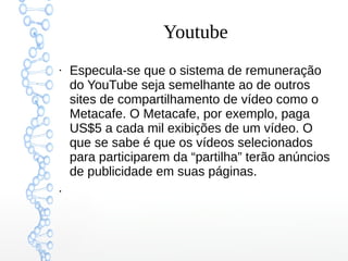 Youtube
●
Especula-se que o sistema de remuneração
do YouTube seja semelhante ao de outros
sites de compartilhamento de vídeo como o
Metacafe. O Metacafe, por exemplo, paga
US$5 a cada mil exibições de um vídeo. O
que se sabe é que os vídeos selecionados
para participarem da “partilha” terão anúncios
de publicidade em suas páginas.
●
 