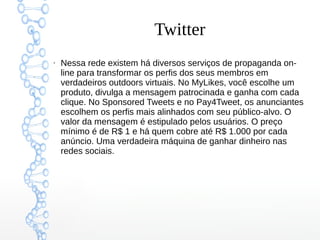 Twitter
●
Nessa rede existem há diversos serviços de propaganda on-
line para transformar os perfis dos seus membros em
verdadeiros outdoors virtuais. No MyLikes, você escolhe um
produto, divulga a mensagem patrocinada e ganha com cada
clique. No Sponsored Tweets e no Pay4Tweet, os anunciantes
escolhem os perfis mais alinhados com seu público-alvo. O
valor da mensagem é estipulado pelos usuários. O preço
mínimo é de R$ 1 e há quem cobre até R$ 1.000 por cada
anúncio. Uma verdadeira máquina de ganhar dinheiro nas
redes sociais.
 