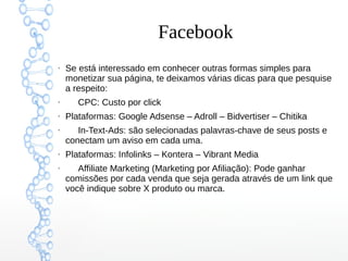 Facebook
●
Se está interessado em conhecer outras formas simples para
monetizar sua página, te deixamos várias dicas para que pesquise
a respeito:
●
CPC: Custo por click
●
Plataformas: Google Adsense – Adroll – Bidvertiser – Chitika
●
In-Text-Ads: são selecionadas palavras-chave de seus posts e
conectam um aviso em cada uma.
●
Plataformas: Infolinks – Kontera – Vibrant Media
●
Affiliate Marketing (Marketing por Afiliação): Pode ganhar
comissões por cada venda que seja gerada através de um link que
você indique sobre X produto ou marca.
 