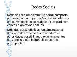 Redes Sociais
●
Rede social é uma estrutura social composta
por pessoas ou organizações, conectadas por
um ou vários tipos de relações, que partilham
valores e objetivos comuns.
●
Uma das características fundamentais na
definição das redes é a sua abertura e
porosidade, possibilitando relacionamentos
horizontais e não hierárquicos entre os
participantes.
●
 