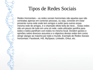 Tipos de Redes Sociais
●
Redes Horizontais – as redes sociais horizontais são aquelas que são
centradas apenas em conectar pessoas, ou seja, consiste em estar
presente numa rede onde tem amigos e exibir para outros essas
mesma rede de amigos, é o chamado efeito bola de neve… Estas redes
são um pouco de tudo em uma só rede, cada utilizador partilha para
todos e todos partilham com todos no mesmo local. Dividem gostos e
opiniões sobre diversos assuntos e o objectivo destas redes tem como
atingir alargar ao máximo por todo o mundo. Exemplo de Redes Sociais
horizontais: Facebook, Hi5, MySpace, Linkedin, Orkut, etc.
 