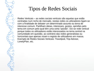 Tipos de Redes Sociais
●
Redes Verticais – as redes sociais verticais são aquelas que estão
centradas num nicho de mercado, nestas redes os utilizadores ligam-se
com a finalidade de debater um determinado assunto ou tema de
interesse comum. Partilham ideias, interesses, gostos, opiniões pelo
tema em comum pelo qual têm uma certa “paixão”. Diz-se rede vertical
porque todos os utilizadores estão interessados no tema central na
comunidade em questão, ao contrário das redes generalistas ou
horizontais que apenas visam o registo de utilizadores em massa.
Exemplo de Redes Sociais Verticais: Travelpod, Trip Advisor,
LonelyPlan, etc.
 