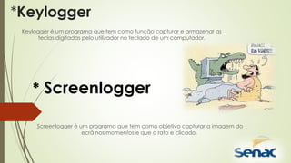 *Keylogger
Keylogger é um programa que tem como função capturar e armazenar as
teclas digitadas pelo utilizador no teclado de um computador.
* Screenlogger
Screenlogger é um programa que tem como objetivo capturar a imagem do
ecrã nos momentos e que o rato e clicado.
 