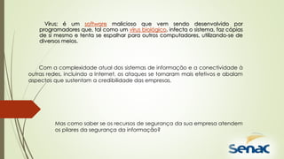 Vírus; é um software malicioso que vem sendo desenvolvido por
programadores que, tal como um vírus biológico, infecta o sistema, faz cópias
de si mesmo e tenta se espalhar para outros computadores, utilizando-se de
diversos meios.
Com a complexidade atual dos sistemas de informação e a conectividade à
outras redes, incluindo a Internet, os ataques se tornaram mais efetivos e abalam
aspectos que sustentam a credibilidade das empresas.
Mas como saber se os recursos de segurança da sua empresa atendem
os pilares da segurança da informação?
 