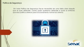 Em toda Política de Segurança faz-se necessário ter uma ideia clara daquilo
que se quer defender, contra quem queremos defender e quais os entraves
que essa política oferece para funcionamento normal do sistema.
Política de Segurança
 