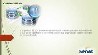 É a garantia de que a informação é acessível somente por pessoas autorizadas;
O que pode acontecer se as informações de sua organização caírem nas mãos
da concorrência?.
Confidencialidade
 