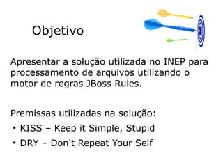 Objetivo
Apresentar a solução utilizada no INEP para
processamento de arquivos utilizando o
motor de regras JBoss Rules.
Premissas utilizadas na solução:
●
KISS – Keep it Simple, Stupid
●
DRY – Don't Repeat Your Self
 