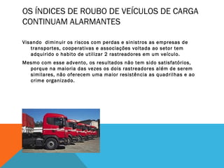 OS ÍNDICES DE ROUBO DE VEÍCULOS DE CARGA
CONTINUAM ALARMANTES

Visando diminuir os riscos com perdas e sinistros as empresas de
   transportes, cooperativas e associações voltada ao setor tem
   adquirido o habito de utilizar 2 rastreadores em um veículo.
Mesmo com esse advento, os resultados não tem sido satisfatórios,
  porque na maioria das vezes os dois rastreadores além de serem
  similares, não oferecem uma maior resistência as quadrilhas e ao
  crime organizado.
 