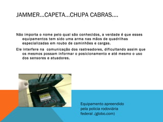 JAMMER...CAPETA...CHUPA CABRAS....

Não importa o nome pelo qual são conhecidos, a verdade é que esses
   equipamentos tem sido uma arma nas mãos de quadrilhas
   especializadas em roubo de caminhões e cargas.
Ele interfere na comunicação dos rastreadores, dificultando assim que
    os mesmos possam informar o posicionamento e até mesmo o uso
    dos sensores e atuadores.




                                  Equipamento apreendido
                                  pela policia rodoviária
                                  federal .(globo.com)
 
