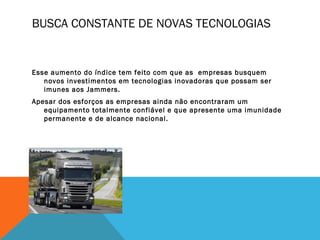BUSCA CONSTANTE DE NOVAS TECNOLOGIAS


Esse aumento do índice tem feito com que as empresas busquem
   novos investimentos em tecnologias inovadoras que possam ser
   imunes aos Jammers.
Apesar dos esforços as empresas ainda não encontraram um
   equipamento totalmente confiável e que apresente uma imunidade
   permanente e de alcance nacional.
 