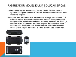 RASTREADOR MÓVEL É UMA SOLUÇÃO EFICÁZ
Atento a essa lacuna do mercado, nós da DTSAT aproveitamos a
   oportunidade para oferecer o sistema de rastreamento móvel mais
   completo do país.
Dotado de uma bateria de alta performance e longa durabilidade (30
   dias em média) e com ferramentas que não são oferecidas pelos
   equipamentos móveis existentes no mercado chamado de (iscas), o
   sistema MOBILE oferece a empresa a opção de escolher o local
   onde colocar o equipamento e monitorar de forma redundante e
   eficaz todo o trajeto do veículo e ainda burlar o uso de Jammer .
 